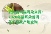 云南普洱貓耳朵來源：2020年貓耳朵普洱茶價格及產(chǎn)地查詢