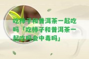 吃柿子和普洱茶一起吃嗎「吃柿子和普洱茶一起吃嗎會中毒嗎」