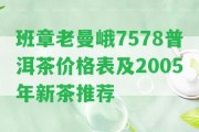 班章老曼峨7578普洱茶價(jià)格表及2005年新茶推薦