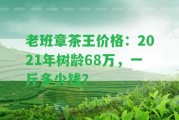 老班章茶王價(jià)格：2021年樹齡68萬(wàn)，一斤多少錢？