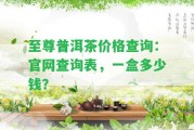 至尊普洱茶價(jià)格查詢：官網(wǎng)查詢表，一盒多少錢？