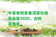 中茶老班章普洱茶價格及品鑒2020，古樹茶推薦