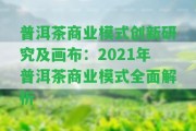 普洱茶商業(yè)模式創(chuàng)新研究及畫布：2021年普洱茶商業(yè)模式全面解析