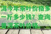 普洱今年茶葉價格多少？一斤多少錢？查詢今年普洱茶葉價格。