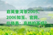 啟英普洱茶2005、2006如玉、官網(wǎng)、價(jià)格表：高檔的茶嗎？