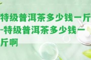 特級普洱茶多少錢一斤-特級普洱茶多少錢一斤啊