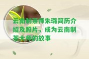 云南制茶師朱璐簡歷介紹及照片，成為云南制茶大師的故事