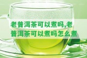 老普洱茶可以煮嗎,老普洱茶可以煮嗎怎么煮