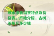 綠水潭普洱茶特點及價格表，產地介紹，古樹茶每斤多少錢