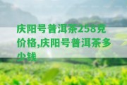 慶陽(yáng)號(hào)普洱茶258克價(jià)格,慶陽(yáng)號(hào)普洱茶多少錢