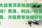 大益普洱茶加盟店多少錢？費(fèi)用、利潤、加盟費(fèi)、月租費(fèi)等詳細(xì)分析！