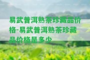 易武普洱熟茶珍藏品價(jià)格-易武普洱熟茶珍藏品價(jià)格是多少