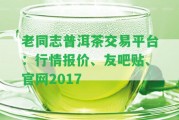 老同志普洱茶交易平臺(tái)：行情報(bào)價(jià)、友吧貼、官網(wǎng)2017