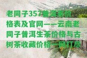 老同子357普洱茶價格表及官網(wǎng)——云南老同子普洱生茶價格與古樹茶收藏價格一網(wǎng)打盡