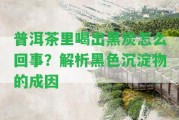 普洱茶里喝出黑炭怎么回事？解析黑色沉淀物的成因