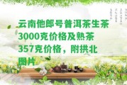 云南他郎號(hào)普洱茶生茶3000克價(jià)格及熟茶357克價(jià)格，附拱北圖片