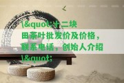 \"十二塊田茶葉批發(fā)價(jià)及價(jià)格，聯(lián)系電話，創(chuàng)始人介紹\"