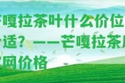 芒嘎拉茶葉什么價(jià)位最合適？——芒嘎拉茶廠官網(wǎng)價(jià)格