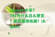 \"中茶7741為什么這么便宜？是不是值得收藏？\"