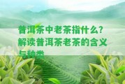 普洱茶中老茶指什么？解讀普洱茶老茶的含義與種類