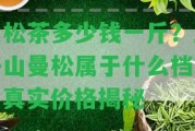 曼松茶多少錢一斤？王子山曼松屬于什么檔次？真實價格揭秘