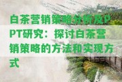 白茶營(yíng)銷策略分析及PPT研究：探討白茶營(yíng)銷策略的方法和實(shí)現(xiàn)方法