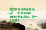 普洱茶中的黃金是指什么？ - 包含普洱茶里的金色的意思，是什么東西？