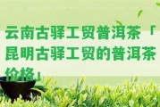 云南古驛工貿(mào)普洱茶「昆明古驛工貿(mào)的普洱茶價(jià)格」