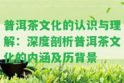 普洱茶文化的認(rèn)識(shí)與理解：深度剖析普洱茶文化的內(nèi)涵及歷背景