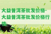 大益普洱茶批發(fā)價(jià)格-大益普洱茶批發(fā)價(jià)格行情