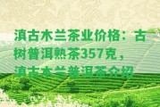 滇古木蘭茶業(yè)價(jià)格：古樹(shù)普洱熟茶357克，滇古木蘭普洱茶介紹