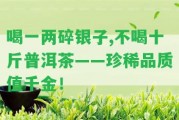 喝一兩碎銀子,不喝十斤普洱茶——珍稀品質(zhì)值千金！