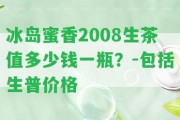 冰島蜜香2008生茶值多少錢一瓶？-包含生普價格