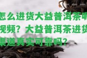 怎么進貨大益普洱茶呢視頻？大益普洱茶進貨渠道真實可靠嗎？