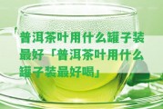 普洱茶葉用什么罐子裝最好「普洱茶葉用什么罐子裝最好喝」