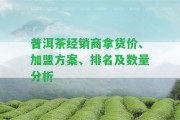 普洱茶經銷商拿貨價、加盟方案、排名及數量分析