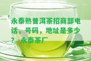 永泰熟普洱茶招商部電話，號碼，地址是多少？-永泰茶廠