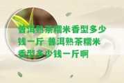 普洱熟茶糯米香型多少錢一斤 普洱熟茶糯米香型多少錢一斤啊