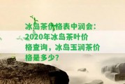 冰島茶價格表中潤會：2020年冰島茶葉價格查詢，冰島玉潤茶價格是多少？