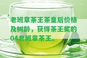 老班章茶王茶皇后價(jià)格及樹(shù)齡，獲得茶王獎(jiǎng)的04老班章茶王。