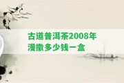 古道普洱茶2008年漫撒多少錢一盒