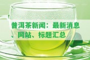 普洱茶新聞：最新消息、網(wǎng)站、標(biāo)題匯總