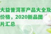 大益普洱茶產品大全及價格，2020新品圖片匯總