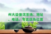 州大益普洱茶場(chǎng)：地址、電話、專賣店及位置