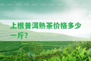 上根普洱熟茶價格多少一斤？