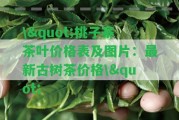 \"桃子寨茶葉價(jià)格表及圖片：最新古樹(shù)茶價(jià)格\"