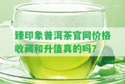 臻印象普洱茶官網(wǎng)價格收藏和升值真的嗎？