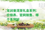 龍潤(rùn)普洱茶禮盒系列：價(jià)格表、官網(wǎng)銷售、哪個(gè)系列好