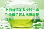 上根普洱茶多少錢(qián)一盒？全面熟悉上根普洱茶價(jià)格！