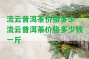 流云普洱茶價格多少-流云普洱茶價格多少錢一斤